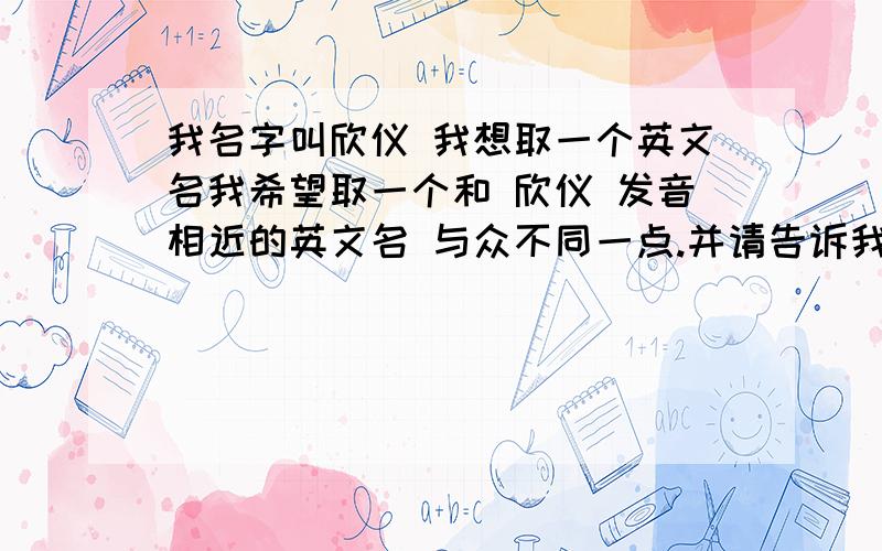 我名字叫欣仪 我想取一个英文名我希望取一个和 欣仪 发音相近的英文名 与众不同一点.并请告诉我这英文名怎么读我的小名叫 利利