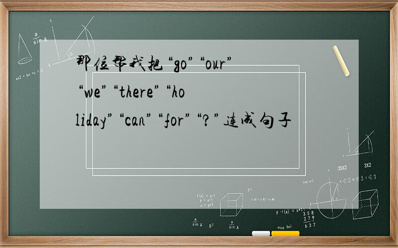 那位帮我把“go”“our”“we”“there”“holiday”“can”“for”“?”连成句子