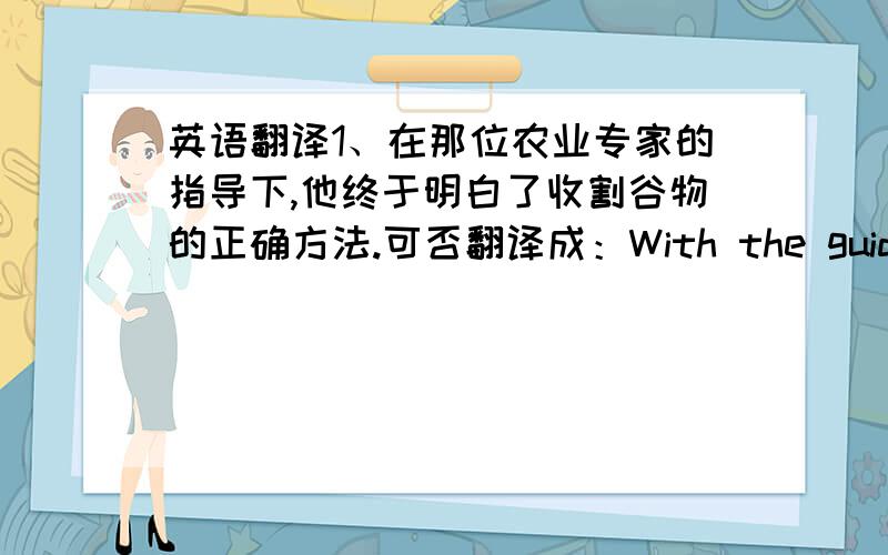 英语翻译1、在那位农业专家的指导下,他终于明白了收割谷物的正确方法.可否翻译成：With the guidance of an expert in the field of argiculture,he fianlly knew the right way of harvesting the grain.另：这里expert后