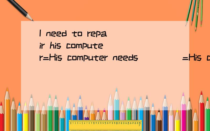 I need to repair his computer=His computer needs _ _ _=His computer needs _