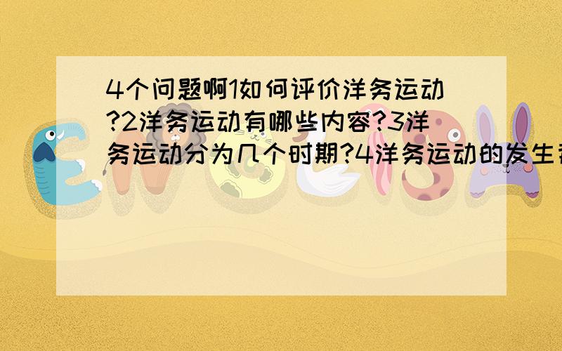 4个问题啊1如何评价洋务运动?2洋务运动有哪些内容?3洋务运动分为几个时期?4洋务运动的发生背景?回答精简重要!