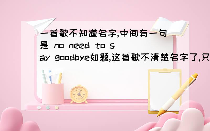 一首歌不知道名字,中间有一句是 no need to say goodbye如题,这首歌不清楚名字了,只记得中间有一句 no need to say goodbye