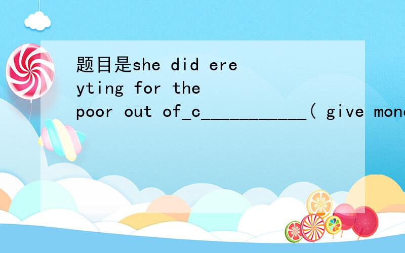 题目是she did ereyting for the poor out of_c___________( give money food or help to people in need)