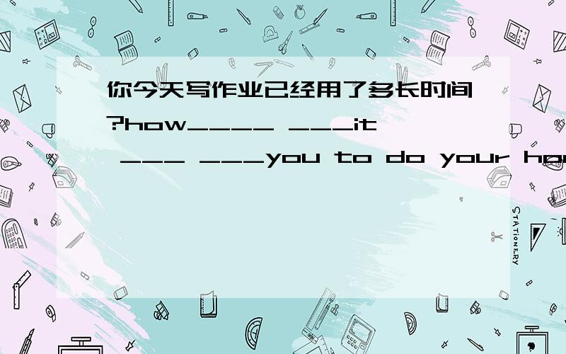 你今天写作业已经用了多长时间?how____ ___it ___ ___you to do your homework today.