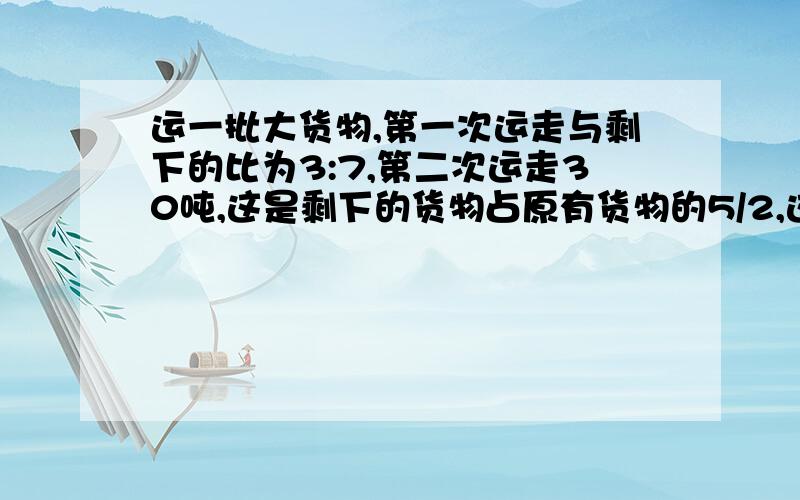 运一批大货物,第一次运走与剩下的比为3:7,第二次运走30吨,这是剩下的货物占原有货物的5/2,这批货物原