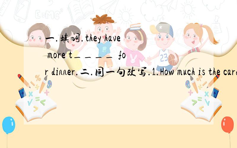 一.填词.they have more t____ for dinner.二.同一句改写.1.How much is the card?How much _____the card ____?2.The Greens are watching TV now.____ ____ ____ ____ are watching TV now.三.单项选择.1.（ ）Boys are better at ____ football than