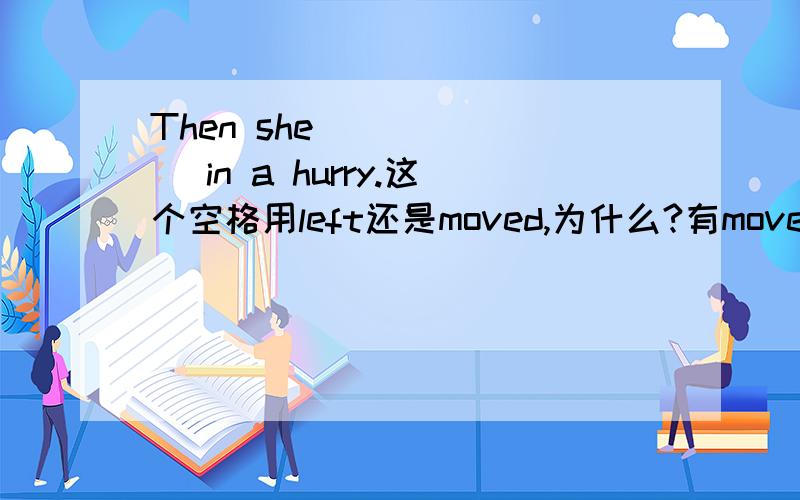 Then she ______ in a hurry.这个空格用left还是moved,为什么?有move in a hurry 的说法，是“匆忙走开”leave in a hurry 是“匆忙离开”。这个句子前面还有：Mary ran towards me with a bright smile ,saying,“I'm going t