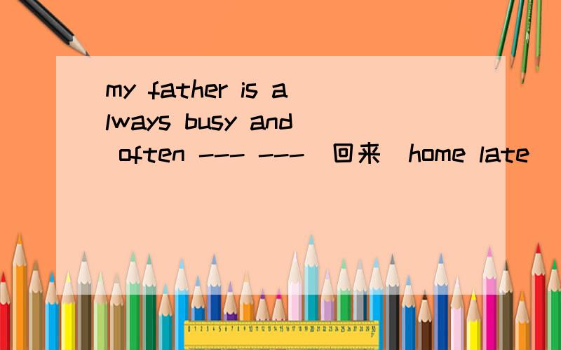 my father is always busy and often --- ---(回来）home late