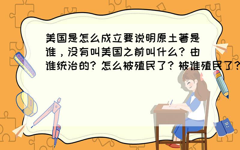 美国是怎么成立要说明原土著是谁，没有叫美国之前叫什么？由谁统治的？怎么被殖民了？被谁殖民了？又怎么成立的美国？成立的时候美国有多大？