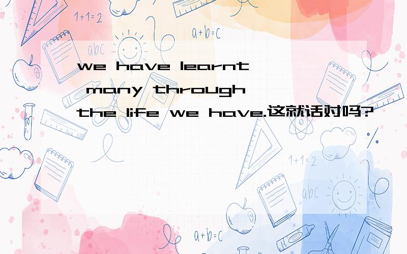 we have learnt many through the life we have.这就话对吗?