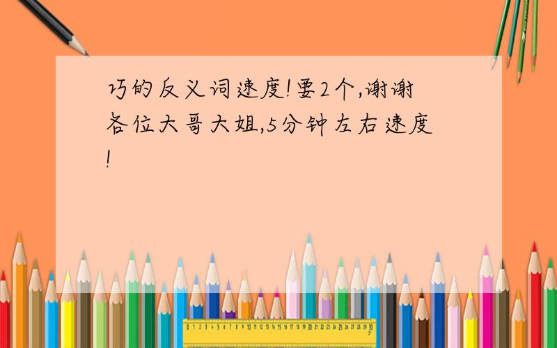 巧的反义词速度!要2个,谢谢各位大哥大姐,5分钟左右速度!