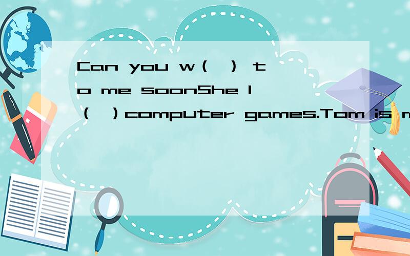 Can you w（ ） to me soonShe l（ ）computer games.Tom is my f（ ） name.Anderson is my last nameW（ ） are the boys from?New York is a city of the United S（ ）Why do you ask the boys from?Tom speaks French（一般疑问句）（ ） Tom