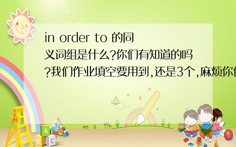 in order to 的同义词组是什么?你们有知道的吗?我们作业填空要用到,还是3个,麻烦你们动动脑,想想看哈,拜托了!