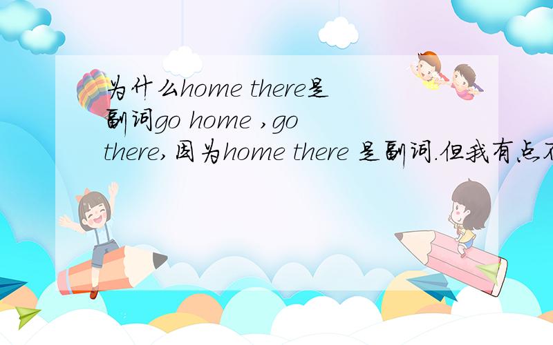 为什么home there是副词go home ,go there,因为home there 是副词.但我有点不明白,home there 不是表示地点的词吗?按理来说应该是名词吧,为什么却把home there 归到副词一类.