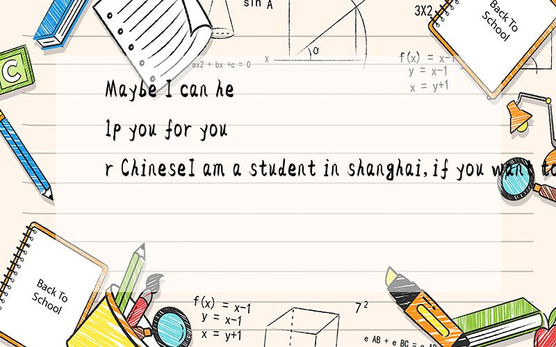 Maybe I can help you for your ChineseI am a student in shanghai,if you want to study Chinese ,I can help you for free,and if there is something i can do for you,just feel free to let me know,my skype name is ivyivy934