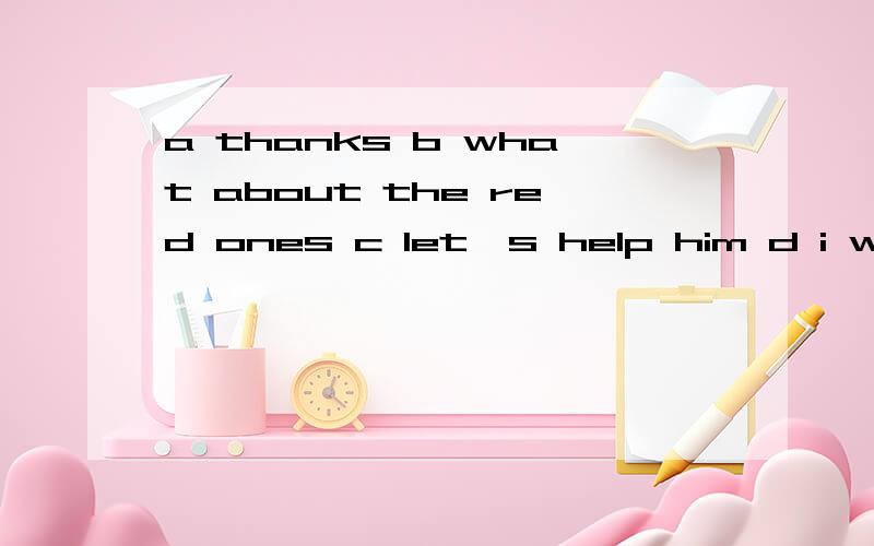 a thanks b what about the red ones c let＇s help him d i want to buy a pencil―box.1 a don＇s likethese gloves.b（） 2 a the robot can＇t swim.b（） 3 a （） b all right .let＇s go to the department stors.4 a here＇s your present.b （）