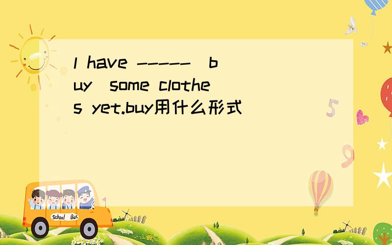 l have -----(buy)some clothes yet.buy用什么形式