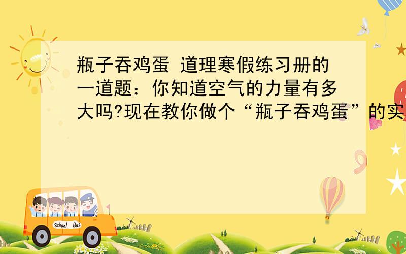 瓶子吞鸡蛋 道理寒假练习册的一道题：你知道空气的力量有多大吗?现在教你做个“瓶子吞鸡蛋”的实验……要是你现在是四年级请打开你的寒假练习册第7页的第五题看一看你的答案,谢谢.