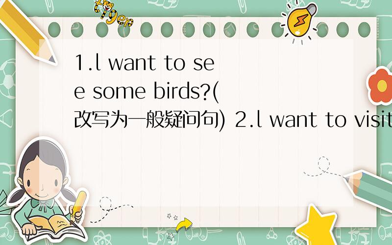 1.l want to see some birds?(改写为一般疑问句) 2.l want to visit __City park__.(就画线部分提问)3.Tom wants to eat hamburgers.(改为否定句)4.my sister wanted to __see a fountain__ yesterday.(就画线部分提问)5.l'm going to visit