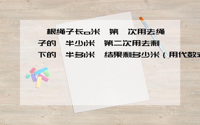 一根绳子长a米,第一次用去绳子的一半少1米,第二次用去剩下的一半多1米,结果剩多少米（用代数式表示)