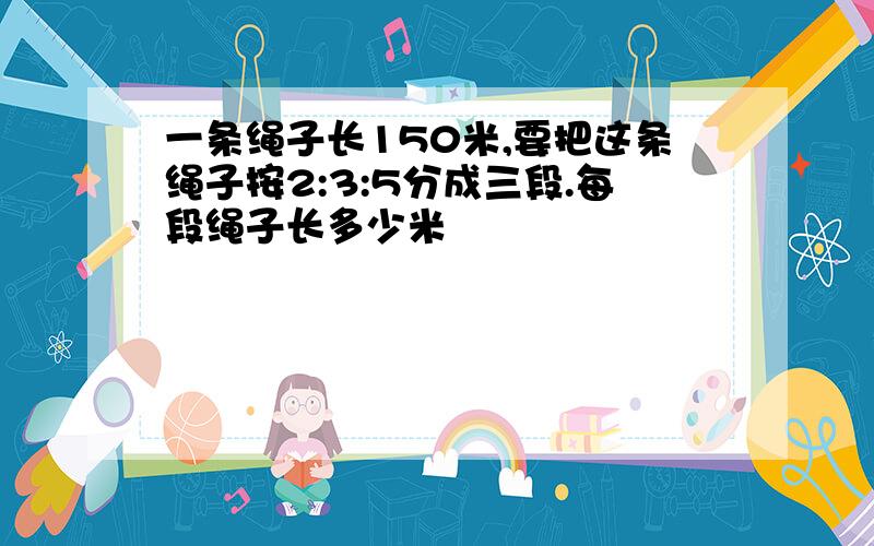 一条绳子长150米,要把这条绳子按2:3:5分成三段.每段绳子长多少米