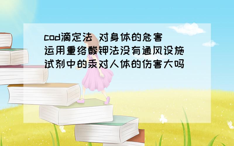 cod滴定法 对身体的危害 运用重络酸钾法没有通风设施 试剂中的汞对人体的伤害大吗