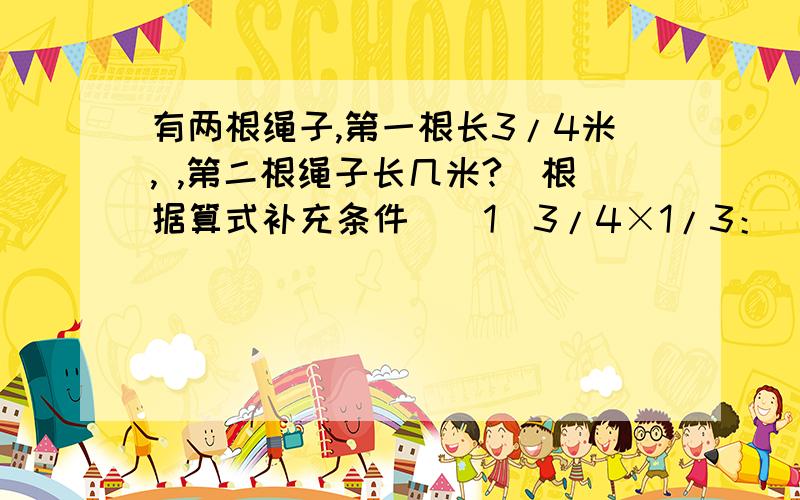 有两根绳子,第一根长3/4米, ,第二根绳子长几米?(根据算式补充条件）（1）3/4×1/3： （2）3/4÷1/3： （3）3/4+1/3：