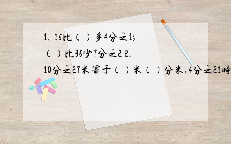 1. 15比（）多4分之1；（）比35少7分之2 2. 10分之27米等于（）米（）分米,4分之21时等于几时几分