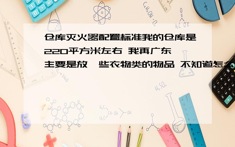 仓库灭火器配置标准我的仓库是220平方米左右 我再广东 主要是放一些衣物类的物品 不知道怎么设置仓库的防火设施