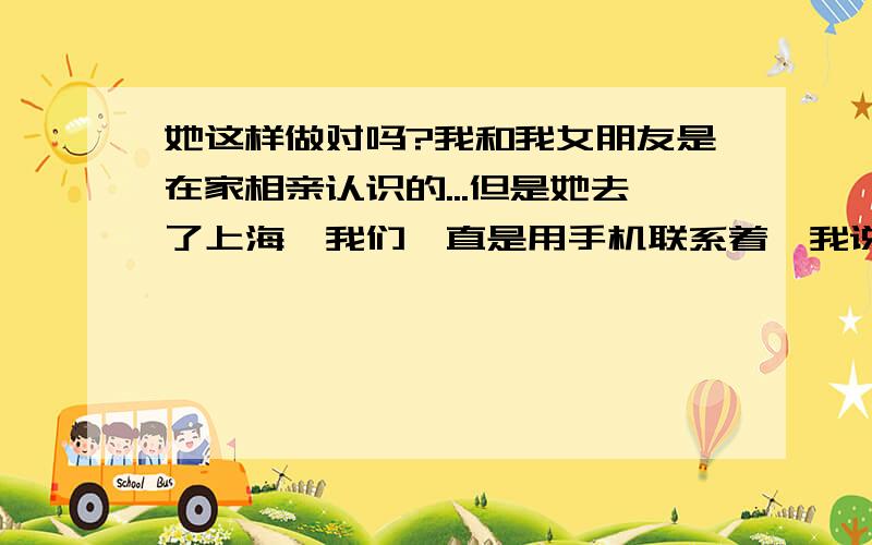 她这样做对吗?我和我女朋友是在家相亲认识的...但是她去了上海,我们一直是用手机联系着,我说等我放假了去上海找她.但是今天她说要和我分手,她说对我没感觉,我们俩不可能在一起,我说我