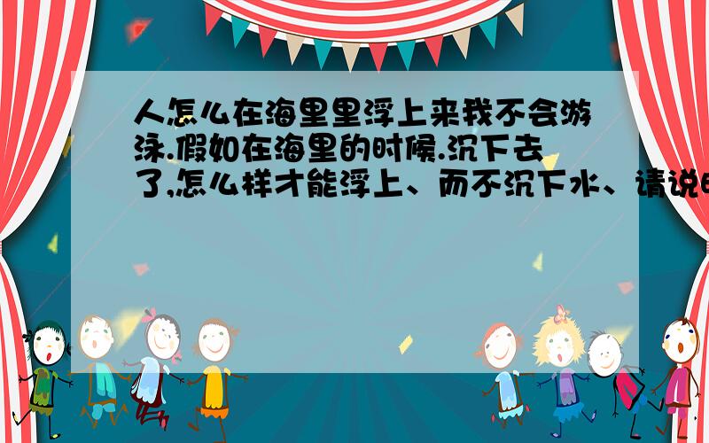 人怎么在海里里浮上来我不会游泳.假如在海里的时候.沉下去了,怎么样才能浮上、而不沉下水、请说明具体的动作,还有请回答的人不要说一些废话比如用救生圈之类的话.想说的直接get out