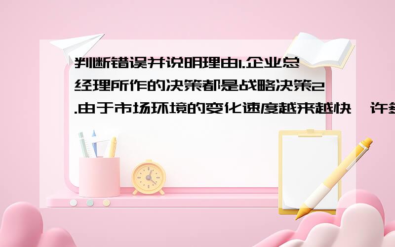 判断错误并说明理由1.企业总经理所作的决策都是战略决策2.由于市场环境的变化速度越来越快,许多企业经营者只能对未来市场走势作粗略的判断,因此,他搜面临的是不稳定条件下策略