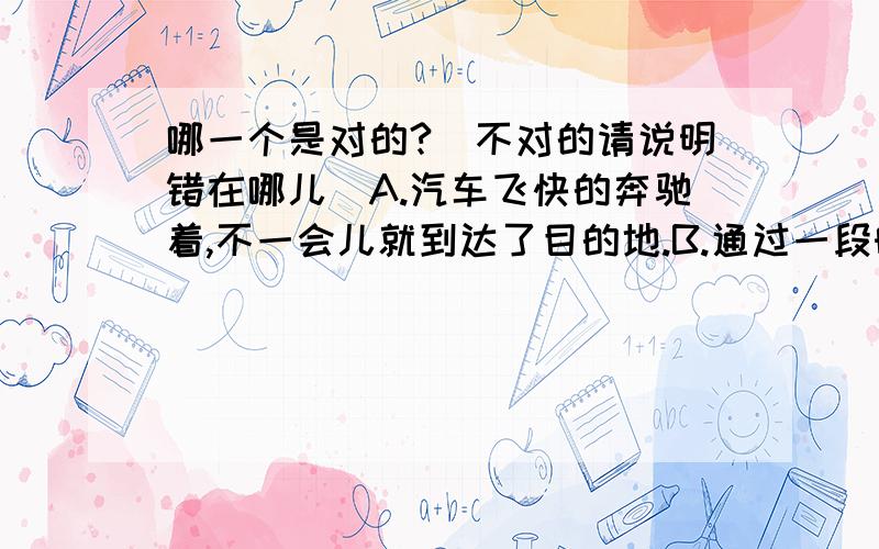 哪一个是对的?(不对的请说明错在哪儿)A.汽车飞快的奔驰着,不一会儿就到达了目的地.B.通过一段时间的训练,他的解题能力得到了迅速的发展.C.细细品位一点一滴,生活就会有新的感觉,快乐就