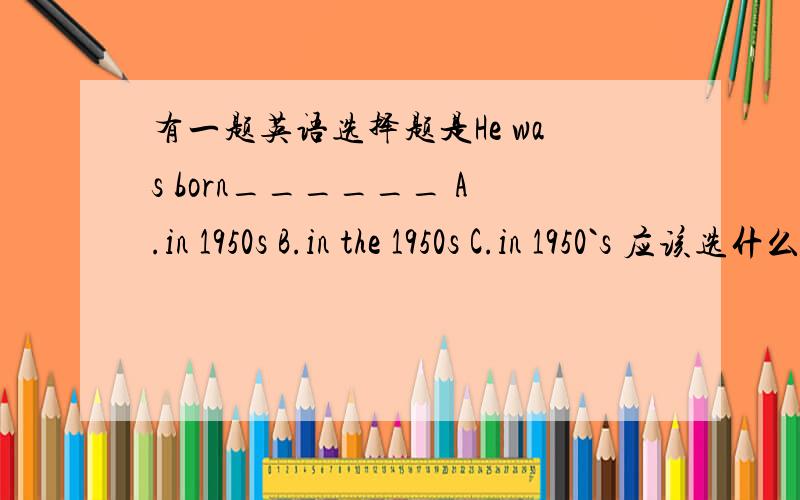 有一题英语选择题是He was born______ A.in 1950s B.in the 1950s C.in 1950`s 应该选什么?