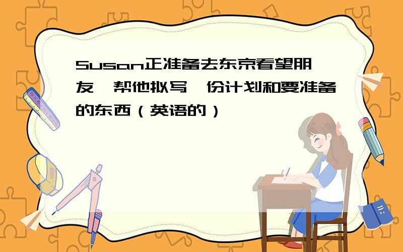 Susan正准备去东京看望朋友,帮他拟写一份计划和要准备的东西（英语的）