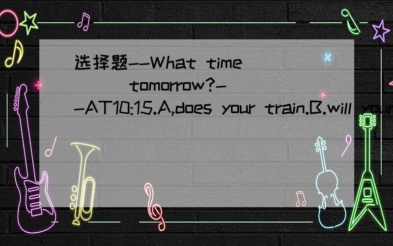 选择题--What time ( )tomorrow?--AT10:15.A,does your train.B.will your train leave C.is your tain leaving D.is your train going to leave.翻译,求详解.