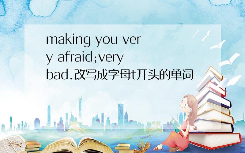 making you very afraid;very bad.改写成字母t开头的单词