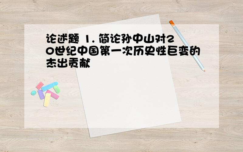 论述题 1. 简论孙中山对20世纪中国第一次历史性巨变的杰出贡献