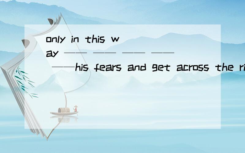 only in this way —— —— —— —— ——his fears and get across the river.只有通过这种方式才能让他摆脱恐惧渡过河.请补充空格中的单词.