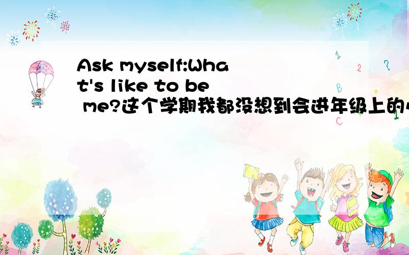 Ask myself:What's like to be me?这个学期我都没想到会进年级上的小火箭班 可是 发现自己各种不适应 喜欢安静话很少却没想到碰到了一堆令我始料未及的狗血事情 成绩有下滑压抑加郁闷 迷茫可是