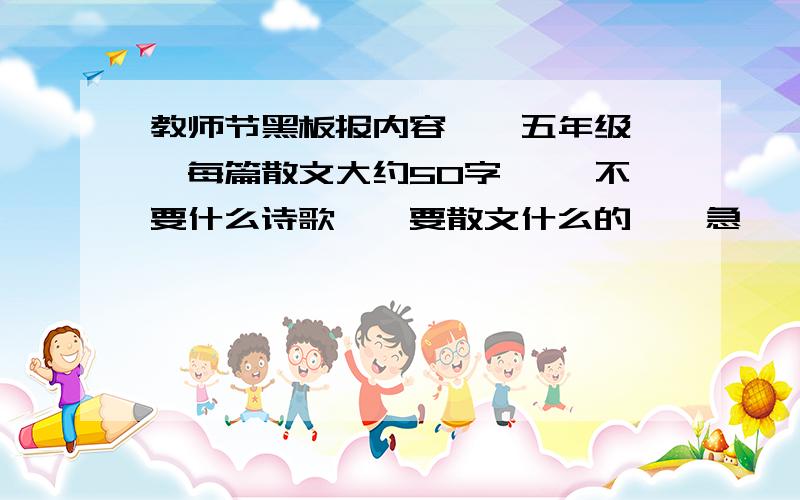 教师节黑板报内容、、五年级、、每篇散文大约50字、、 不要什么诗歌、、要散文什么的、、急、、像这种一样的：是谁－－ 把无知的我们领进宽敞的教室,教给我们丰富的知识?是您!老师!