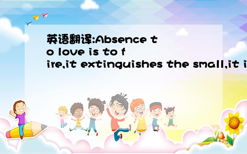 英语翻译:Absence to love is to fire,it extinguishes the small,it inflames the great,it means to cherish,hold dear,and treasure,we do not hurt,harm,or cause pain to those we love,rather,we seek to nourish them~