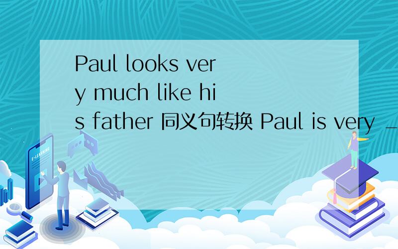 Paul looks very much like his father 同义句转换 Paul is very ___ ___ ___ ___his farther.