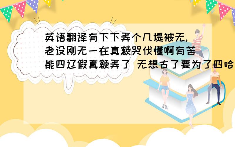 英语翻译有下下弄个几堤被无,老设刚无一在真额哭伐懂啊有苦能四辽假真额弄了 无想古了要为了四哈拼了,坐弄帮XJ跨罗,无真额么列倒再扩再伤心了,弄帮一真额牢像额,无神宁,无四真额胡喜,