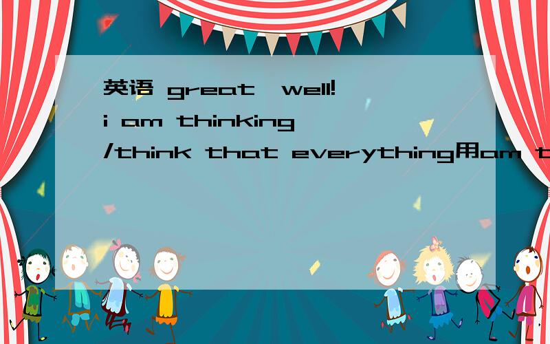 英语 great,well!i am thinking /think that everything用am thinking 还是think