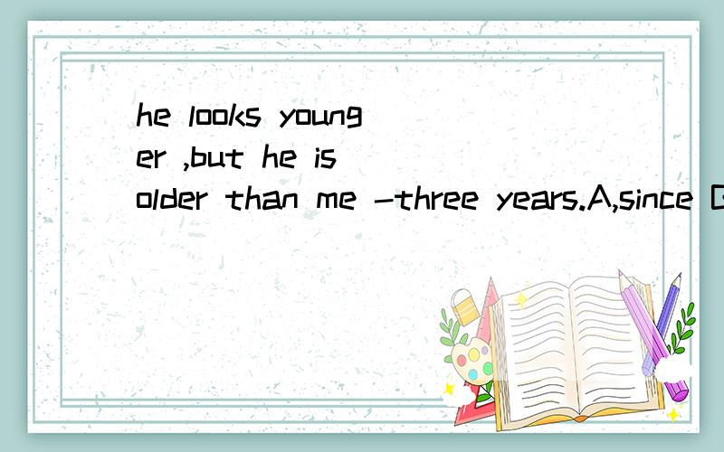 he looks younger ,but he is older than me -three years.A,since B,for C,about D,by