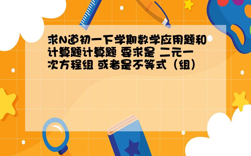 求N道初一下学期数学应用题和计算题计算题 要求是 二元一次方程组 或者是不等式（组）