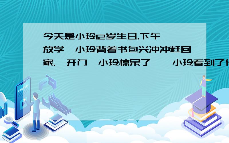 今天是小玲12岁生日.下午一放学,小玲背着书包兴冲冲赶回家.一开门,小玲惊呆了……小玲看到了什么?她是怎么想的?请各位给点思路……