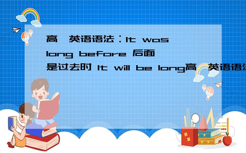 高一英语语法：It was long before 后面是过去时 It will be long高一英语语法：It was long before 后面是过去时It will be long before 后面跟现在时