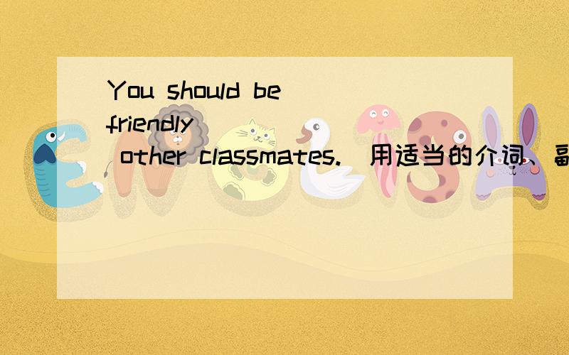 You should be friendly _____ other classmates.（用适当的介词、副词填空）